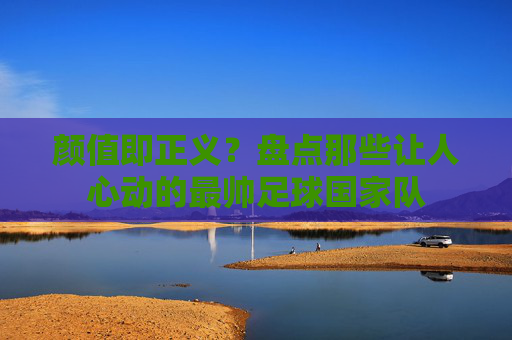 颜值即正义?盘点那些让人心动的最帅足球国家队