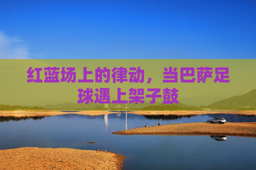 红蓝场上的律动,当巴萨足球遇上架子鼓