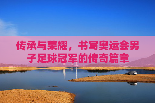 传承与荣耀,书写奥运会男子足球冠军的传奇篇章