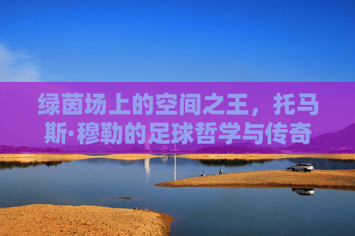 绿茵场上的空间之王,托马斯·穆勒的足球哲学与传奇人生