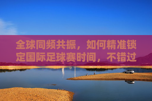 全球同频共振,如何精准锁定国际足球赛时间,不错过绿茵场上的每一秒