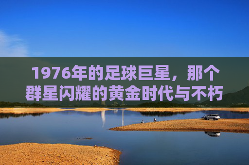 1976年的足球巨星,那个群星闪耀的黄金时代与不朽传奇
