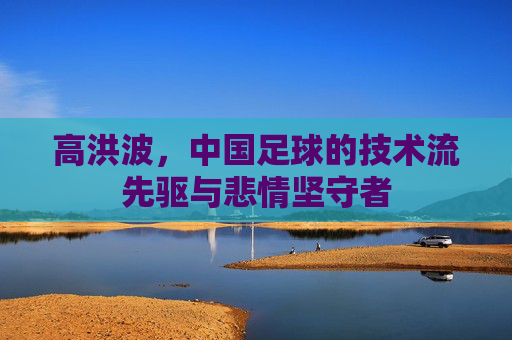 高洪波,中国足球的技术流先驱与悲情坚守者