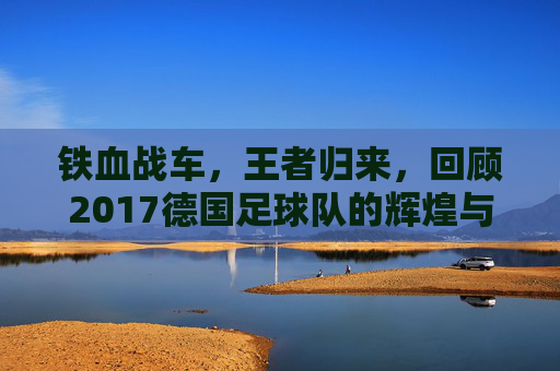 铁血战车,王者归来,回顾2017德国足球队的辉煌与传承