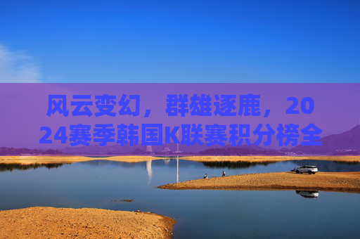 风云变幻,群雄逐鹿,2024赛季韩国K联赛积分榜全景解析