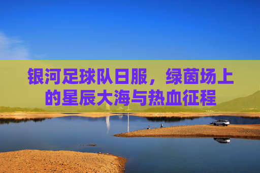银河足球队日服,绿茵场上的星辰大海与热血征程