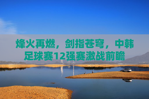 烽火再燃,剑指苍穹,中韩足球赛12强赛激战前瞻