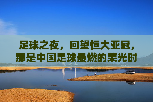 足球之夜,回望恒大亚冠,那是中国足球最燃的荣光时刻