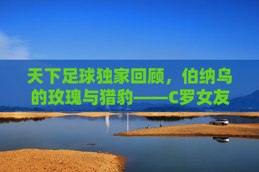 天下足球独家回顾,伯纳乌的玫瑰与猎豹——C罗女友伊莲娜的绝代风华