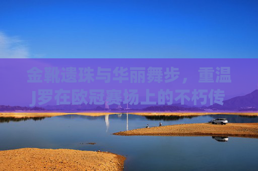 金靴遗珠与华丽舞步,重温J罗在欧冠赛场上的不朽传奇