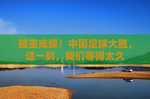 破茧成蝶!中国足球大胜,这一刻,我们等得太久