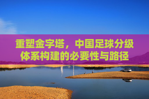 重塑金字塔,中国足球分级体系构建的必要性与路径