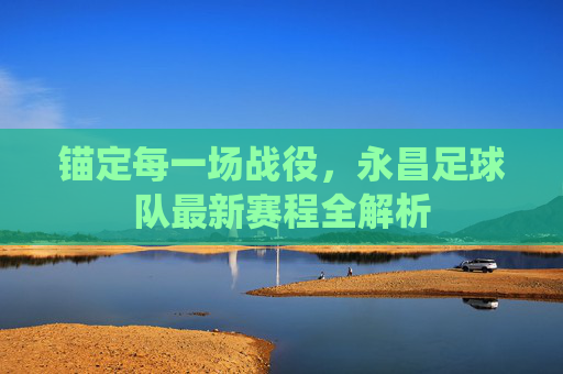 锚定每一场战役,永昌足球队最新赛程全解析