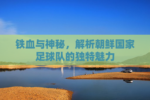 铁血与神秘,解析朝鲜国家足球队的独特魅力