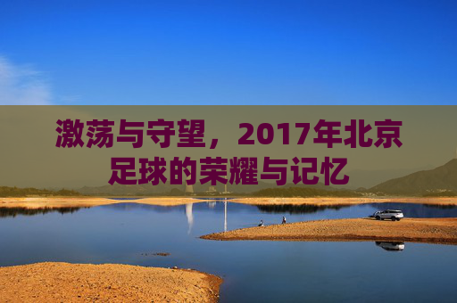 激荡与守望,2017年北京足球的荣耀与记忆