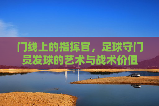 门线上的指挥官,足球守门员发球的艺术与战术价值