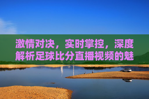 激情对决，实时掌控，深度解析足球比分直播视频的魅力与技巧