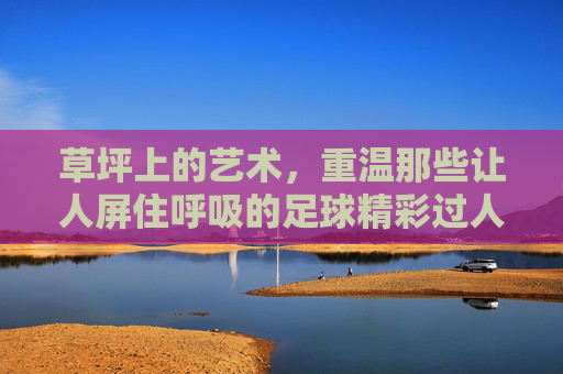 草坪上的艺术，重温那些让人屏住呼吸的足球精彩过人视频