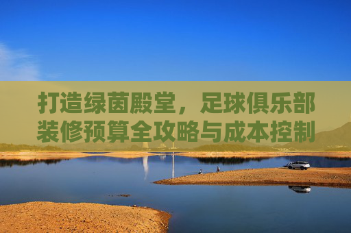 打造绿茵殿堂，足球俱乐部装修预算全攻略与成本控制指南