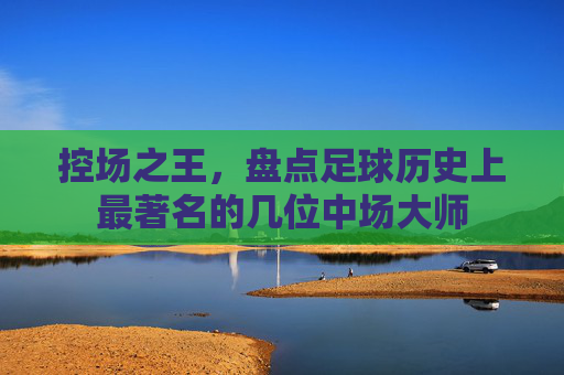 控场之王,盘点足球历史上最著名的几位中场大师