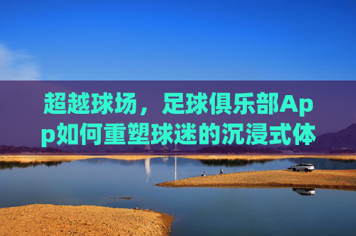 超越球场,足球俱乐部App如何重塑球迷的沉浸式体验