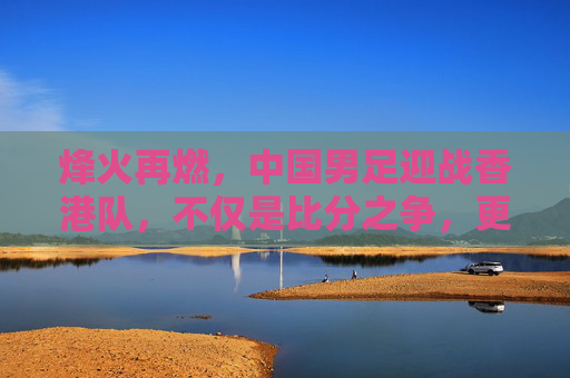 烽火再燃,中国男足迎战香港队,不仅是比分之争,更是民族情怀的释放