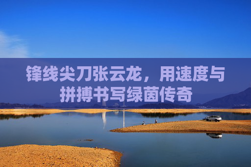 锋线尖刀张云龙,用速度与拼搏书写绿茵传奇