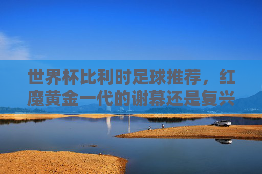 世界杯比利时足球推荐,红魔黄金一代的谢幕还是复兴?深度解析与前瞻