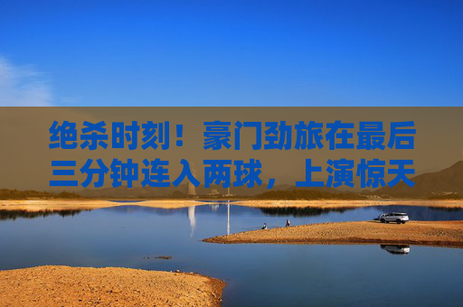 绝杀时刻!豪门劲旅在最后三分钟连入两球,上演惊天大逆转
