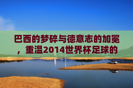 巴西的梦碎与德意志的加冕,重温2014世界杯足球的传奇岁月