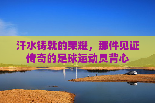 汗水铸就的荣耀,那件见证传奇的足球运动员背心