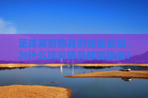 足球赛前热身的秘密武器,为什么顶尖球员都爱跳绳?
