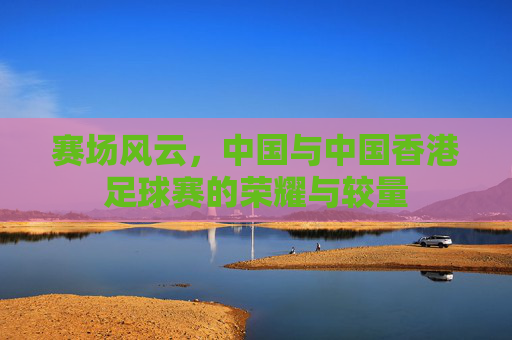 赛场风云,中国与中国香港足球赛的荣耀与较量