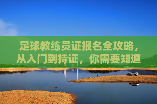足球教练员证报名全攻略,从入门到持证,你需要知道的细节