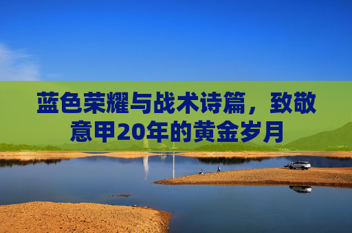 蓝色荣耀与战术诗篇,致敬意甲20年的黄金岁月