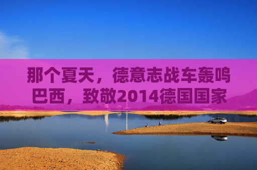 那个夏天,德意志战车轰鸣巴西,致敬2014德国国家队