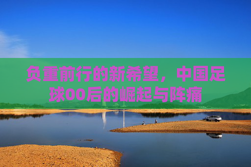 负重前行的新希望,中国足球00后的崛起与阵痛