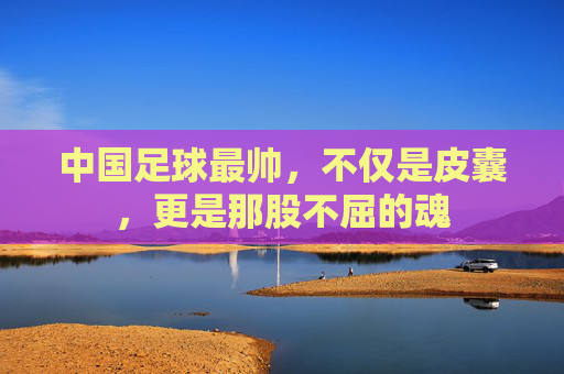 中国足球最帅,不仅是皮囊,更是那股不屈的魂