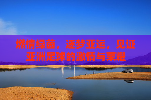 燃情绿茵,逐梦亚运,见证亚洲足球的激情与荣耀