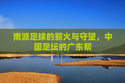 南派足球的薪火与守望,中国足坛的广东帮