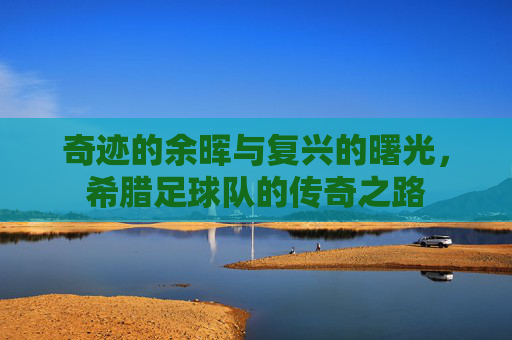奇迹的余晖与复兴的曙光,希腊足球队的传奇之路