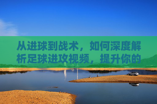 从进球到战术,如何深度解析足球进攻视频,提升你的球商
