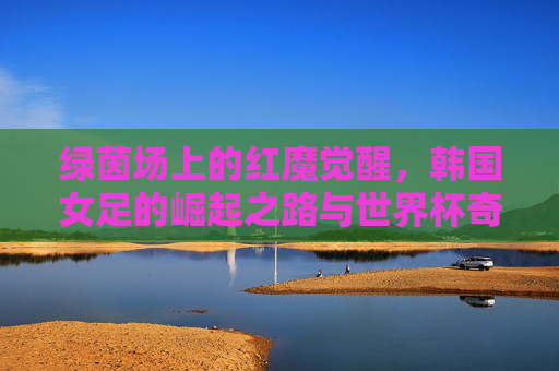 绿茵场上的红魔觉醒，韩国女足的崛起之路与世界杯奇迹