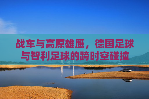 战车与高原雄鹰,德国足球与智利足球的跨时空碰撞