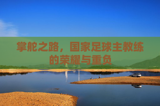 掌舵之路,国家足球主教练的荣耀与重负