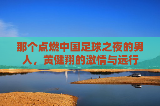 那个点燃中国足球之夜的男人，黄健翔的激情与远行