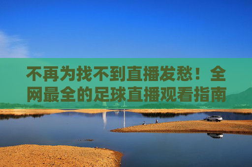 不再为找不到直播发愁！全网最全的足球直播观看指南，英超、欧冠、世界杯一网打尽