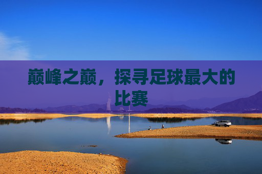 巅峰之巅,探寻足球最大的比赛