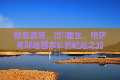 雄鹰展翅,涅槃重生,哈萨克斯坦国家队的崛起之路