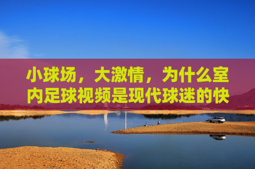小球场,大激情,为什么室内足球视频是现代球迷的快乐源泉